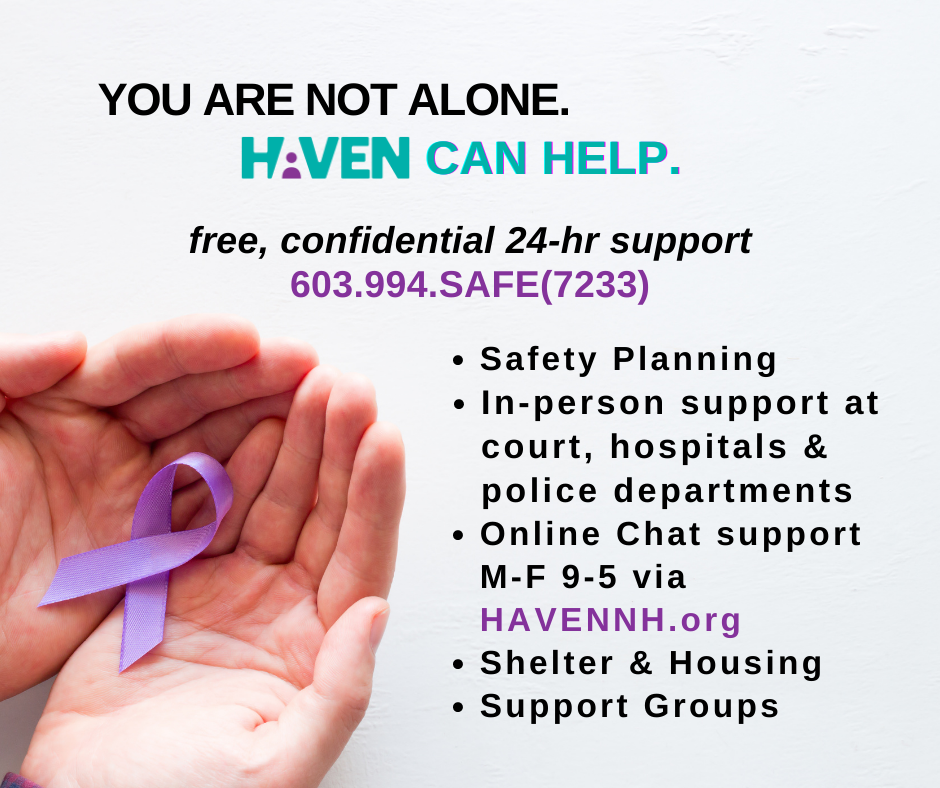 Written in the image: You are not alone. HAVEN can help. free, confidential 24-hr support 603-994-SAFE (7233). Safety planning; in-person support at court, hospitals, and police departments; online chat support M-F 9-5 via havennh.org; shelter & housing; support groups [image of two hands holding a purple ribbon]