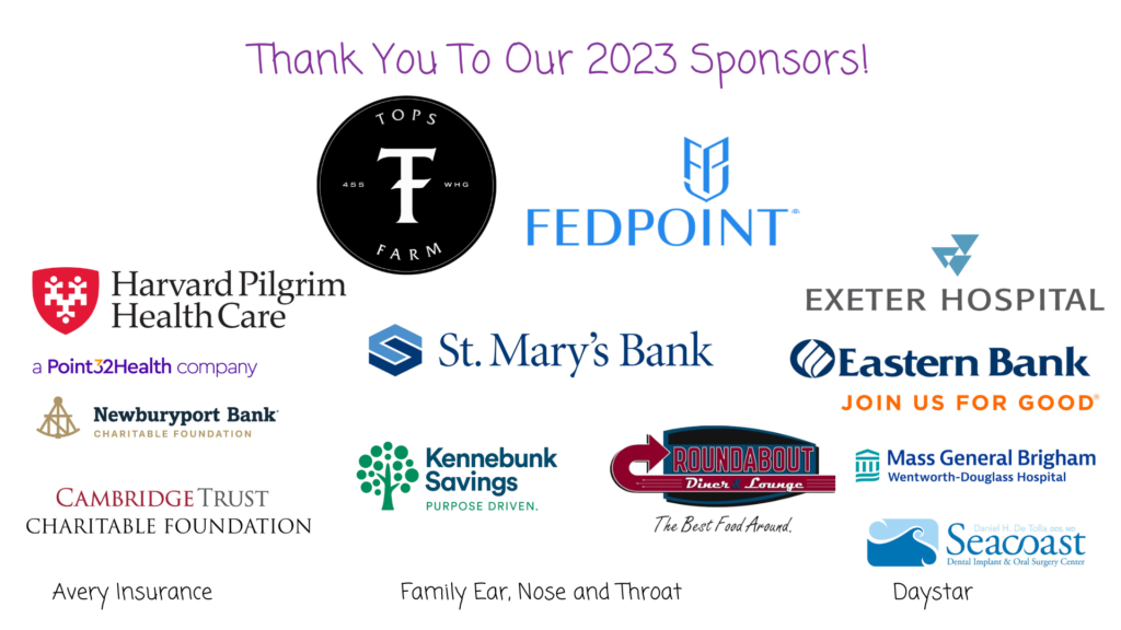 Thank you to our 2023 sponsors. Fed Point, Tops Farm, St Mary's Bank, Harvard Pilgriam, Exeter Hospital, Eastern Bank, Wentwroth Douglass Hospital, Round About Diner, Kennebunk Savings, Daystar, Family ear Nose and Throat, Avery Insurance, Cambridge Trust Charitable Foundation, Newburyport Bank Seacoast Dental Implant and oral surgery center